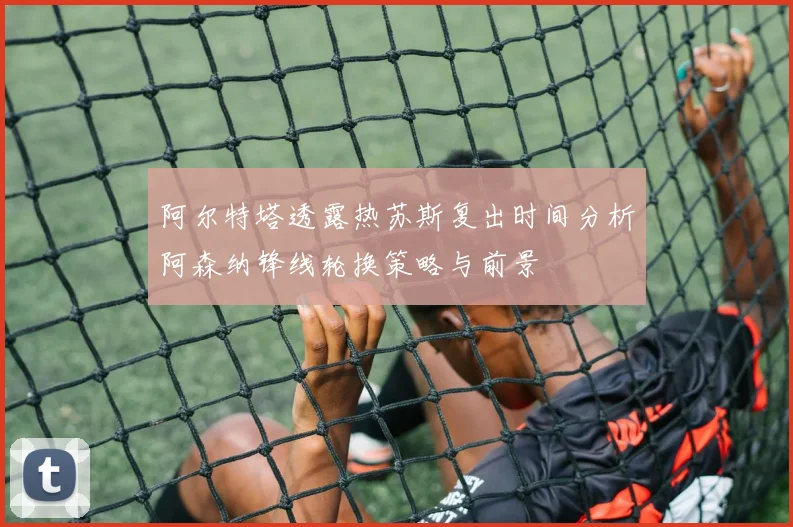阿尔特塔透露热苏斯复出时间分析阿森纳锋线轮换策略与前景
