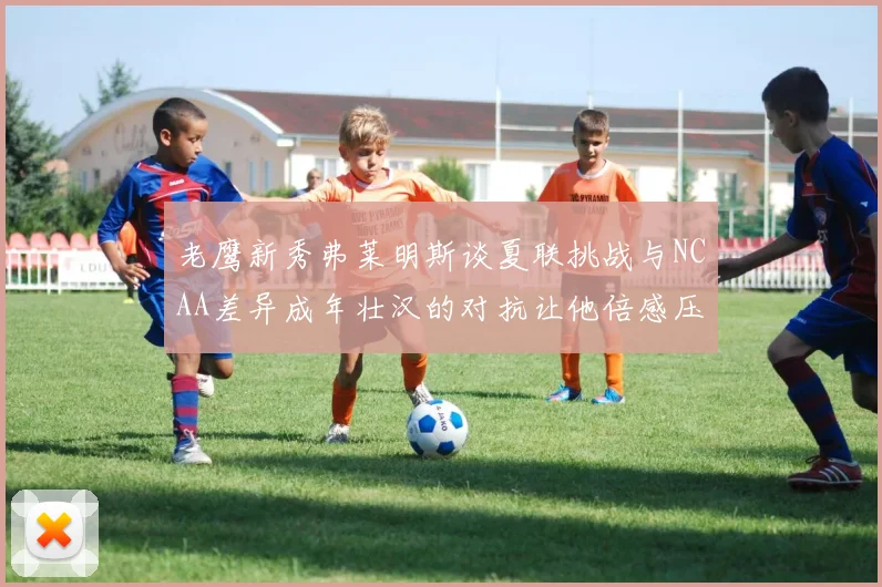 老鹰新秀弗莱明斯谈夏联挑战与NCAA差异成年壮汉的对抗让他倍感压力