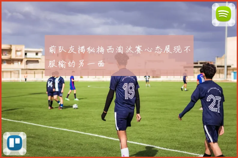 前队友揭秘梅西淘汰赛心态展现不服输的另一面