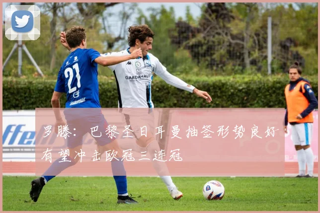 罗滕：巴黎圣日耳曼抽签形势良好有望冲击欧冠三连冠