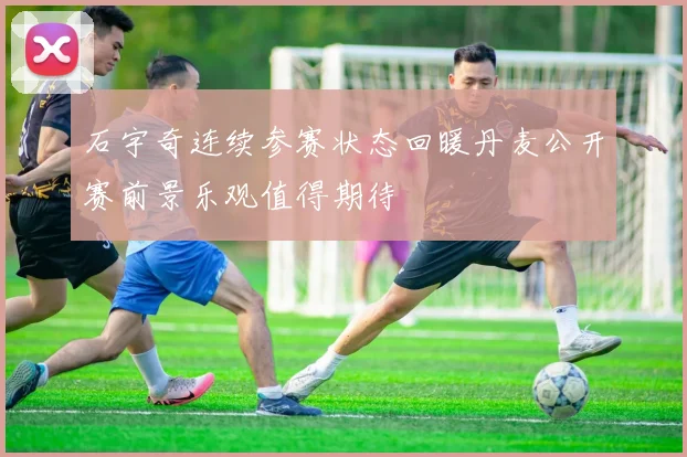 石宇奇连续参赛状态回暖丹麦公开赛前景乐观值得期待