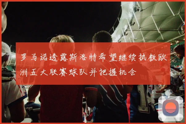 罗马诺透露斯洛特希望继续执教欧洲五大联赛球队并把握机会