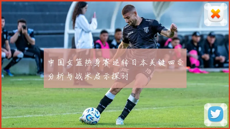 中国女篮热身赛逆转日本关键回合分析与战术启示探讨