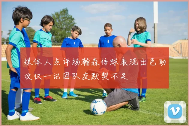 媒体人点评杨瀚森传球表现出色助攻仅一记因队友默契不足
