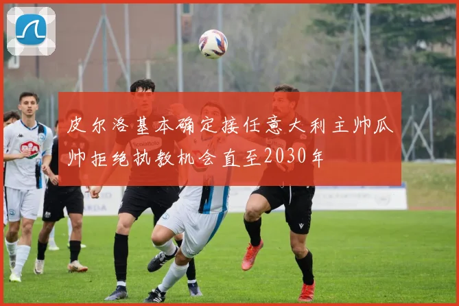 皮尔洛基本确定接任意大利主帅瓜帅拒绝执教机会直至2030年