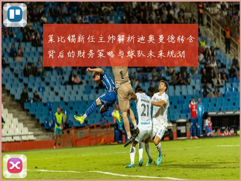 莱比锡新任主帅解析迪奥曼德转会背后的财务策略与球队未来规划