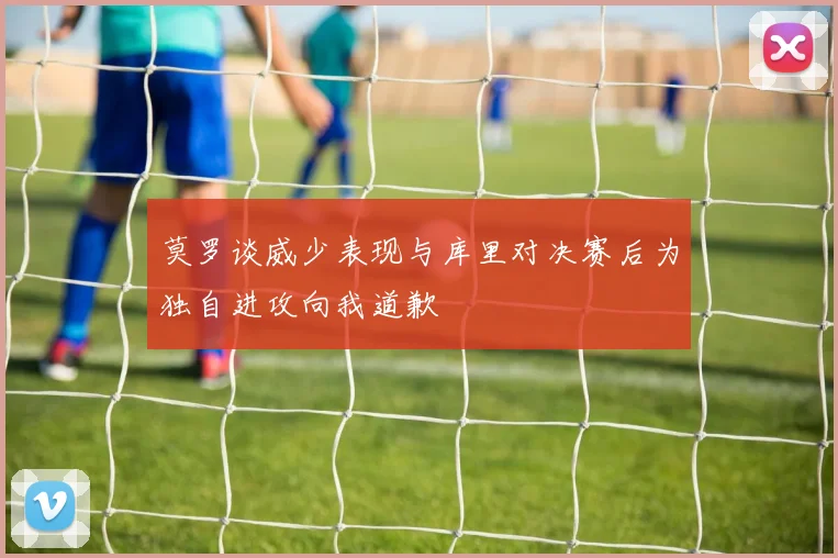 莫罗谈威少表现与库里对决赛后为独自进攻向我道歉