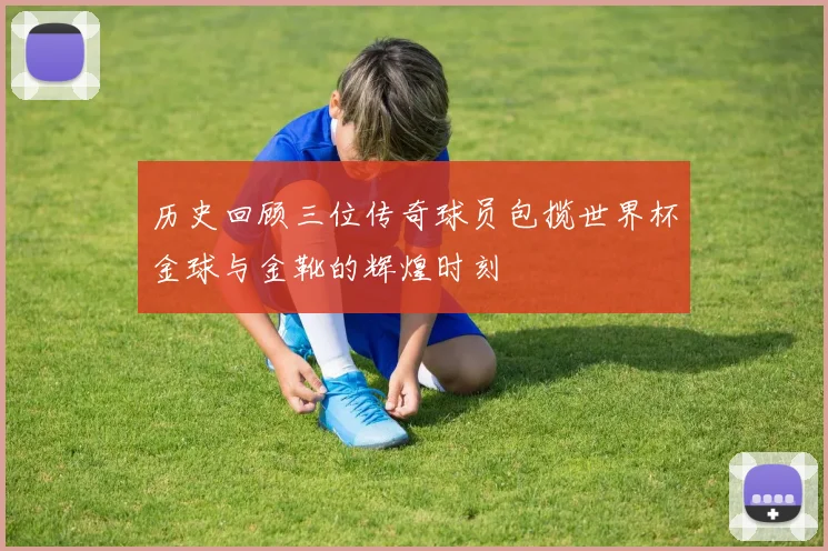 历史回顾三位传奇球员包揽世界杯金球与金靴的辉煌时刻